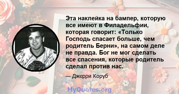 Эта наклейка на бампер, которую все имеют в Филадельфии, которая говорит: «Только Господь спасает больше, чем родитель Берни», на самом деле не правда. Бог не мог сделать все спасения, которые родитель сделал против нас.