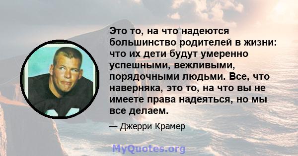 Это то, на что надеются большинство родителей в жизни: что их дети будут умеренно успешными, вежливыми, порядочными людьми. Все, что наверняка, это то, на что вы не имеете права надеяться, но мы все делаем.