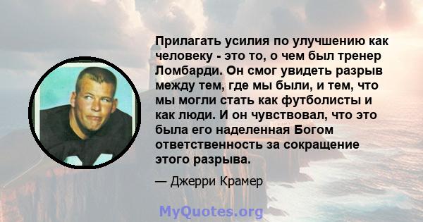 Прилагать усилия по улучшению как человеку - это то, о чем был тренер Ломбарди. Он смог увидеть разрыв между тем, где мы были, и тем, что мы могли стать как футболисты и как люди. И он чувствовал, что это была его