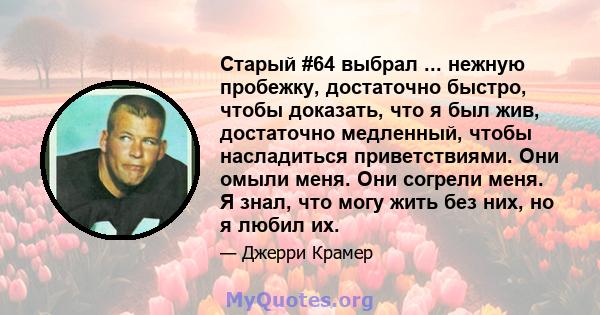 Старый #64 выбрал ... нежную пробежку, достаточно быстро, чтобы доказать, что я был жив, достаточно медленный, чтобы насладиться приветствиями. Они омыли меня. Они согрели меня. Я знал, что могу жить без них, но я любил 