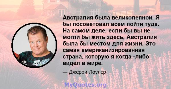 Австралия была великолепной. Я бы посоветовал всем пойти туда. На самом деле, если бы вы не могли бы жить здесь, Австралия была бы местом для жизни. Это самая американизированная страна, которую я когда -либо видел в