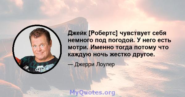 Джейк [Робертс] чувствует себя немного под погодой. У него есть мотри. Именно тогда потому что каждую ночь жестко другое.