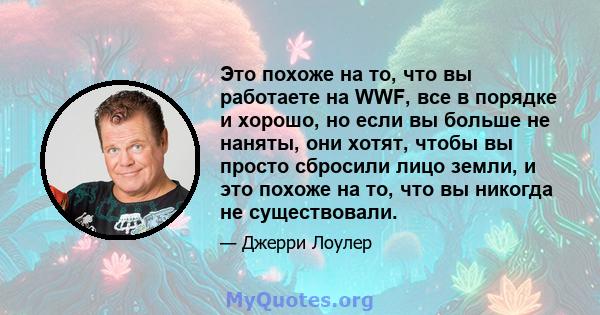 Это похоже на то, что вы работаете на WWF, все в порядке и хорошо, но если вы больше не наняты, они хотят, чтобы вы просто сбросили лицо земли, и это похоже на то, что вы никогда не существовали.