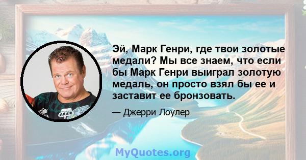 Эй, Марк Генри, где твои золотые медали? Мы все знаем, что если бы Марк Генри выиграл золотую медаль, он просто взял бы ее и заставит ее бронзовать.