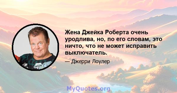 Жена Джейка Роберта очень уродлива, но, по его словам, это ничто, что не может исправить выключатель.