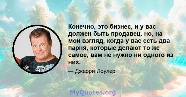 Конечно, это бизнес, и у вас должен быть продавец, но, на мой взгляд, когда у вас есть два парня, которые делают то же самое, вам не нужно ни одного из них.