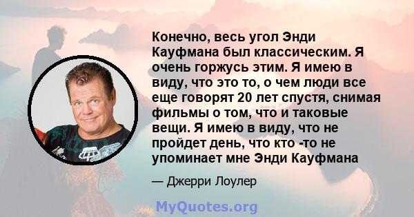 Конечно, весь угол Энди Кауфмана был классическим. Я очень горжусь этим. Я имею в виду, что это то, о чем люди все еще говорят 20 лет спустя, снимая фильмы о том, что и таковые вещи. Я имею в виду, что не пройдет день,