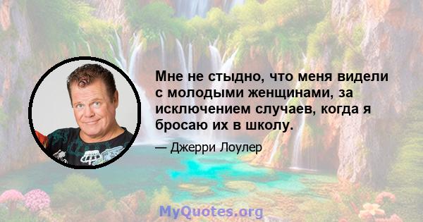 Мне не стыдно, что меня видели с молодыми женщинами, за исключением случаев, когда я бросаю их в школу.