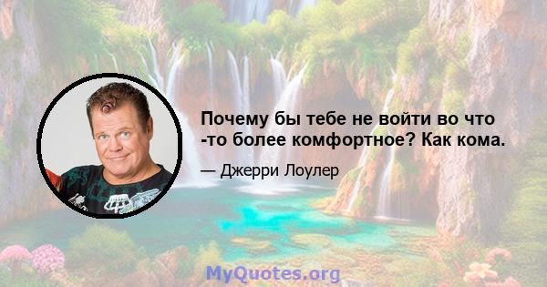 Почему бы тебе не войти во что -то более комфортное? Как кома.