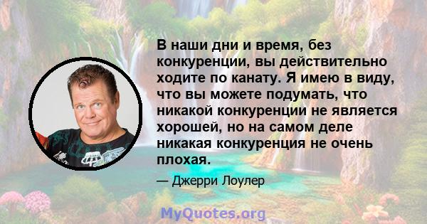 В наши дни и время, без конкуренции, вы действительно ходите по канату. Я имею в виду, что вы можете подумать, что никакой конкуренции не является хорошей, но на самом деле никакая конкуренция не очень плохая.