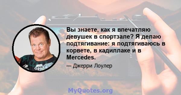 Вы знаете, как я впечатляю девушек в спортзале? Я делаю подтягивание: я подтягиваюсь в корвете, в кадиллаке и в Mercedes.