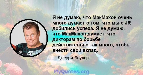 Я не думаю, что МакМахон очень много думает о том, что мы с JR добились успеха. Я не думаю, что МакМахон думает, что дикторам по борьбе действительно так много, чтобы внести свой вклад.