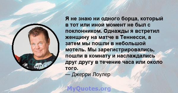 Я не знаю ни одного борца, который в тот или иной момент не был с поклонником. Однажды я встретил женщину на матче в Теннесси, а затем мы пошли в небольшой мотель. Мы зарегистрировались, пошли в комнату и наслаждались