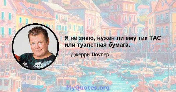 Я не знаю, нужен ли ему тик TAC или туалетная бумага.