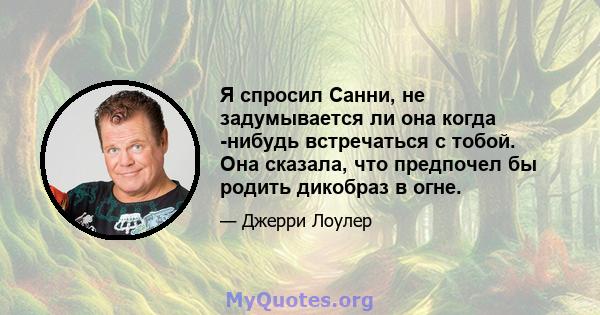 Я спросил Санни, не задумывается ли она когда -нибудь встречаться с тобой. Она сказала, что предпочел бы родить дикобраз в огне.