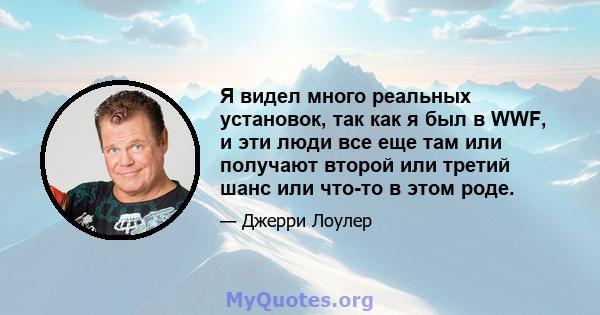 Я видел много реальных установок, так как я был в WWF, и эти люди все еще там или получают второй или третий шанс или что-то в этом роде.