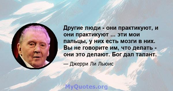 Другие люди - они практикуют, и они практикуют ... эти мои пальцы, у них есть мозги в них. Вы не говорите им, что делать - они это делают. Бог дал талант.