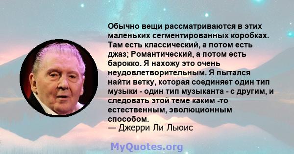 Обычно вещи рассматриваются в этих маленьких сегментированных коробках. Там есть классический, а потом есть джаз; Романтический, а потом есть барокко. Я нахожу это очень неудовлетворительным. Я пытался найти ветку,