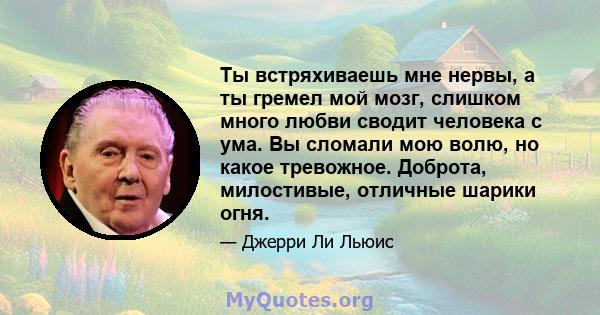 Ты встряхиваешь мне нервы, а ты гремел мой мозг, слишком много любви сводит человека с ума. Вы сломали мою волю, но какое тревожное. Доброта, милостивые, отличные шарики огня.