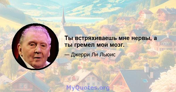 Ты встряхиваешь мне нервы, а ты гремел мой мозг.