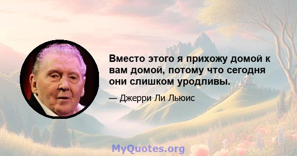 Вместо этого я прихожу домой к вам домой, потому что сегодня они слишком уродливы.