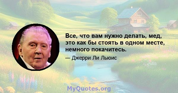 Все, что вам нужно делать, мед, это как бы стоять в одном месте, немного покачитесь.