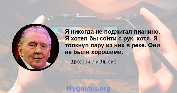 Я никогда не поджигал пианино. Я хотел бы сойти с рук, хотя. Я толкнул пару из них в реке. Они не были хорошими.