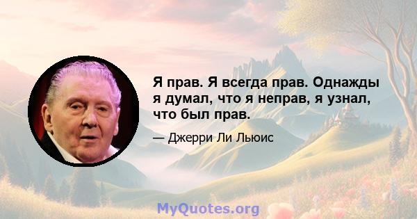 Я прав. Я всегда прав. Однажды я думал, что я неправ, я узнал, что был прав.