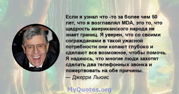 Если я узнал что -то за более чем 50 лет, что я возглавлял MDA, это то, что щедрость американского народа не знает границ. Я уверен, что со своими согражданами в такой ужасной потребности они копают глубоко и сделают