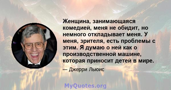 Женщина, занимающаяся комедией, меня не обидит, но немного откладывает меня. У меня, зрителя, есть проблемы с этим. Я думаю о ней как о производственной машине, которая приносит детей в мире.