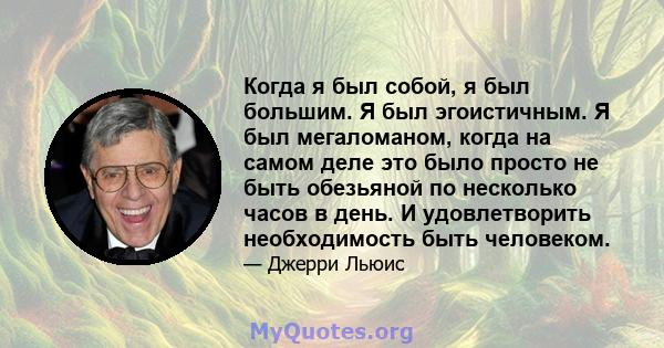 Когда я был собой, я был большим. Я был эгоистичным. Я был мегаломаном, когда на самом деле это было просто не быть обезьяной по несколько часов в день. И удовлетворить необходимость быть человеком.