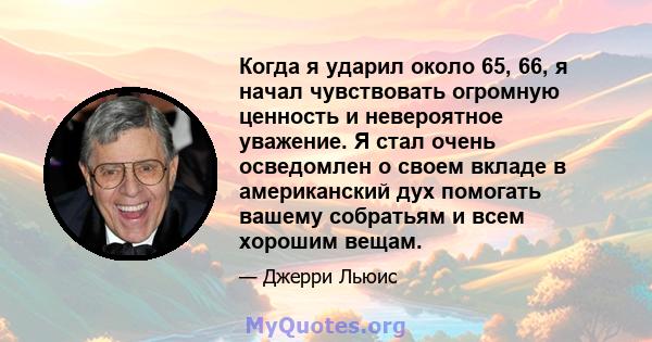 Когда я ударил около 65, 66, я начал чувствовать огромную ценность и невероятное уважение. Я стал очень осведомлен о своем вкладе в американский дух помогать вашему собратьям и всем хорошим вещам.