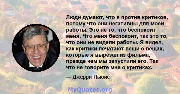 Люди думают, что я против критиков, потому что они негативны для моей работы. Это не то, что беспокоит меня. Что меня беспокоит, так это то, что они не видели работы. Я видел, как критики печатают вещи о вещах, которые