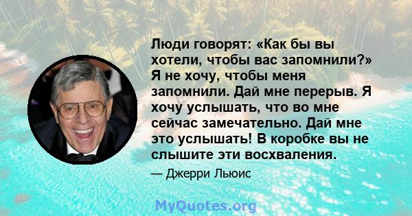 Люди говорят: «Как бы вы хотели, чтобы вас запомнили?» Я не хочу, чтобы меня запомнили. Дай мне перерыв. Я хочу услышать, что во мне сейчас замечательно. Дай мне это услышать! В коробке вы не слышите эти восхваления.