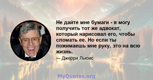 Не дайте мне бумаги - я могу получить тот же адвокат, который нарисовал его, чтобы сломать ее. Но если ты пожимаешь мне руку, это на всю жизнь.