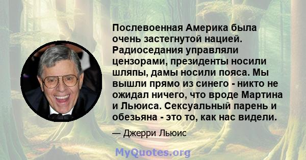 Послевоенная Америка была очень застегнутой нацией. Радиоседания управляли цензорами, президенты носили шляпы, дамы носили пояса. Мы вышли прямо из синего - никто не ожидал ничего, что вроде Мартина и Льюиса.