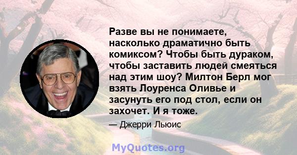 Разве вы не понимаете, насколько драматично быть комиксом? Чтобы быть дураком, чтобы заставить людей смеяться над этим шоу? Милтон Берл мог взять Лоуренса Оливье и засунуть его под стол, если он захочет. И я тоже.