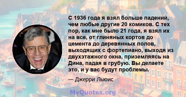 С 1936 года я взял больше падений, чем любые другие 20 комиков. С тех пор, как мне было 21 года, я взял их на все, от глиняных кортов до цемента до деревянных полов, выходящих с фортепиано, выходя из двухэтажного окна,