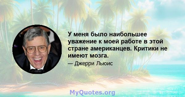 У меня было наибольшее уважение к моей работе в этой стране американцев. Критики не имеют мозга.