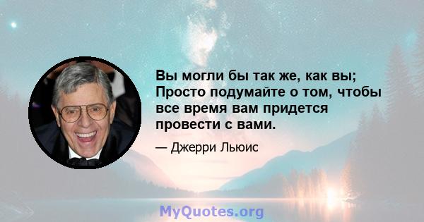 Вы могли бы так же, как вы; Просто подумайте о том, чтобы все время вам придется провести с вами.