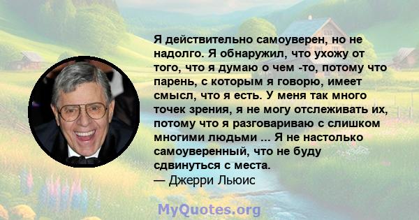 Я действительно самоуверен, но не надолго. Я обнаружил, что ухожу от того, что я думаю о чем -то, потому что парень, с которым я говорю, имеет смысл, что я есть. У меня так много точек зрения, я не могу отслеживать их,