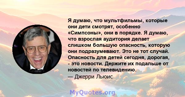 Я думаю, что мультфильмы, которые они дети смотрят, особенно «Симпсоны», они в порядке. Я думаю, что взрослая аудитория делает слишком большую опасность, которую они подразумевают. Это не тот случай. Опасность для детей 