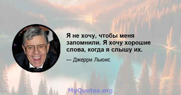 Я не хочу, чтобы меня запомнили. Я хочу хорошие слова, когда я слышу их.