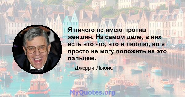 Я ничего не имею против женщин. На самом деле, в них есть что -то, что я люблю, но я просто не могу положить на это пальцем.