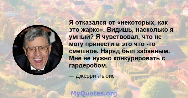 Я отказался от «некоторых, как это жарко». Видишь, насколько я умный? Я чувствовал, что не могу принести в это что -то смешное. Наряд был забавным. Мне не нужно конкурировать с гардеробом.