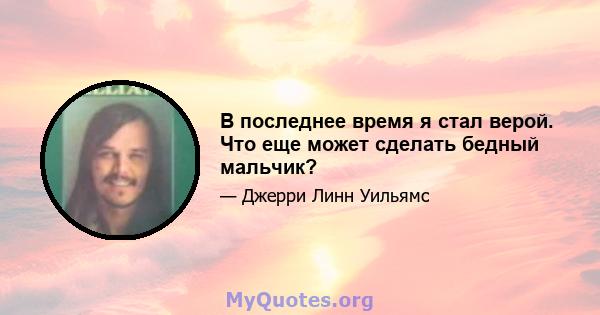 В последнее время я стал верой. Что еще может сделать бедный мальчик?