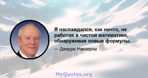 Я наслаждался, как ничто, не работая в чистой математике, обнаруживая новые формулы.