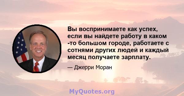 Вы воспринимаете как успех, если вы найдете работу в каком -то большом городе, работаете с сотнями других людей и каждый месяц получаете зарплату.