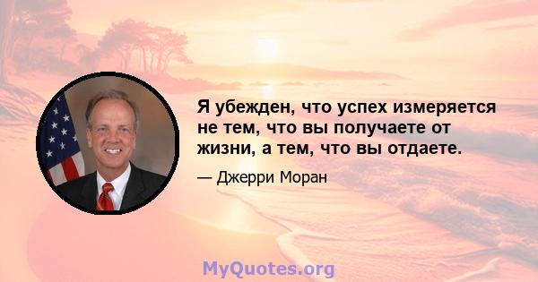 Я убежден, что успех измеряется не тем, что вы получаете от жизни, а тем, что вы отдаете.