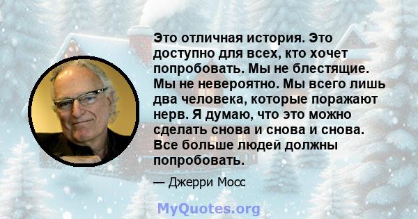 Это отличная история. Это доступно для всех, кто хочет попробовать. Мы не блестящие. Мы не невероятно. Мы всего лишь два человека, которые поражают нерв. Я думаю, что это можно сделать снова и снова и снова. Все больше